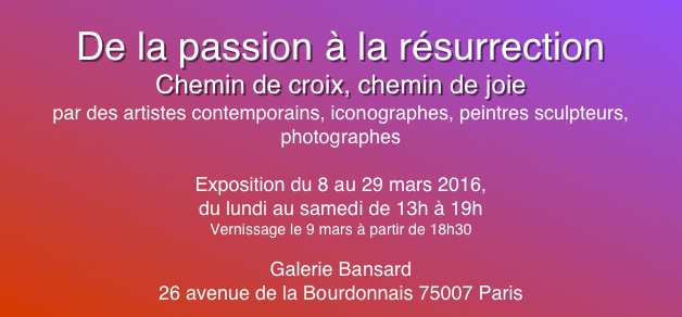
De la passion à la résurrection
Chemin de croix, chemin de joie
par des artistes contemporains, iconographes, peintres sculpteurs, photographes

Exposition du 8 au 29 mars 2016,
du lundi au samedi de 13h à 19h
Vernissage le 9 mars à partir de 18h30

Galerie Bansard
26 avenue de la Bourdonnais 75007 Paris