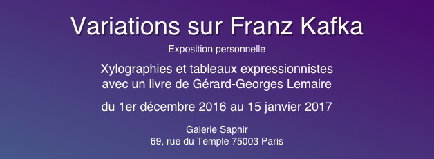 
Variations sur Franz Kafka
Exposition personnelle
Xylographies et tableaux expressionnistes
avec un livre de Gérard-Georges Lemaire
du 1er décembre 2016 au 15 janvier 2017
Galerie Saphir
69, rue du Temple 75003 Paris
